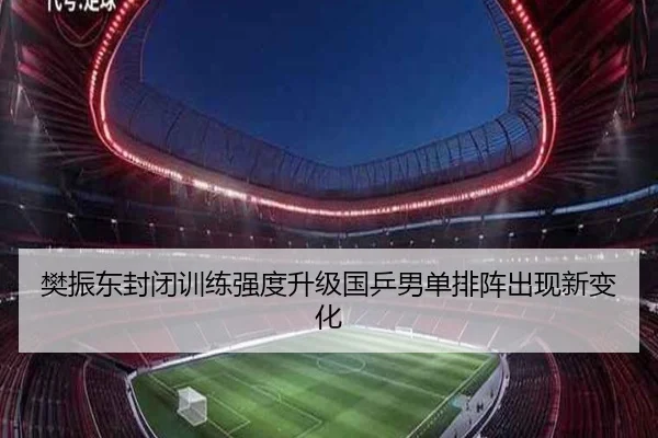 樊振东封闭训练强度升级国乒男单排阵出现新变化